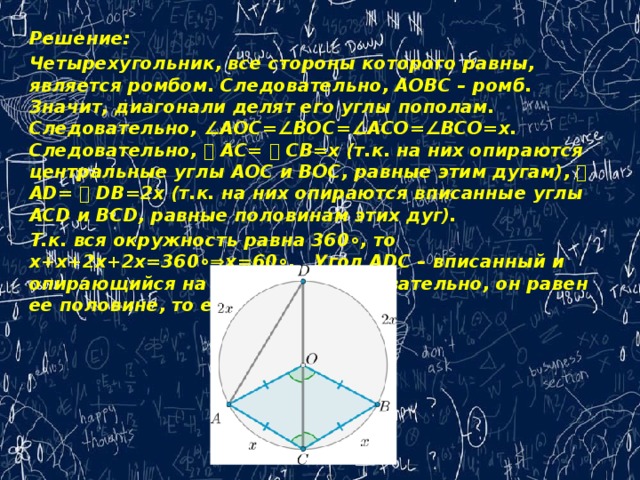 Решение: Четырехугольник, все стороны которого равны, является ромбом. Следовательно, AOBC – ромб. Значит, диагонали делят его углы пополам. Следовательно, ∠AOC=∠BOC=∠ACO=∠BCO=x.   Следовательно, ⌣ AC= ⌣ CB=x (т.к. на них опираются центральные углы AOC и BOC, равные этим дугам), ⌣ AD= ⌣ DB=2x (т.к. на них опираются вписанные углы ACD и BCD, равные половинам этих дуг).  Т.к. вся окружность равна 360∘, то x+x+2x+2x=360∘⇒x=60∘.   Угол ADC – вписанный и опирающийся на дугу ⌣ AC, следовательно, он равен ее половине, то есть 30∘.   