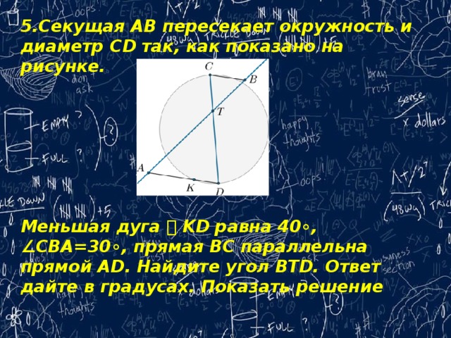 5.Секущая AB пересекает окружность и диаметр CD так, как показано на рисунке.        Меньшая дуга ⌣ KD равна 40∘, ∠CBA=30∘, прямая BC параллельна прямой AD. Найдите угол BTD. Ответ дайте в градусах. Показать решение 