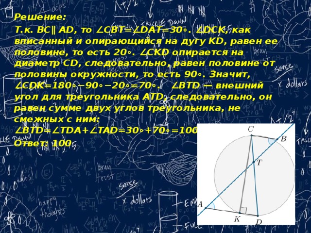 Решение: Т.к. BC∥ AD, то ∠CBT=∠DAT=30∘. ∠DCK, как вписанный и опирающийся на дугу KD, равен ее половине, то есть 20∘. ∠CKD опирается на диаметр CD, следовательно, равен половине от половины окружности, то есть 90∘. Значит, ∠CDK=180∘−90∘−20∘=70∘.   ∠BTD — внешний угол для треугольника ATD, следовательно, он равен сумме двух углов треугольника, не смежных с ним: ∠BTD=∠TDA+∠TAD=30∘+70∘=100∘. Ответ: 100   