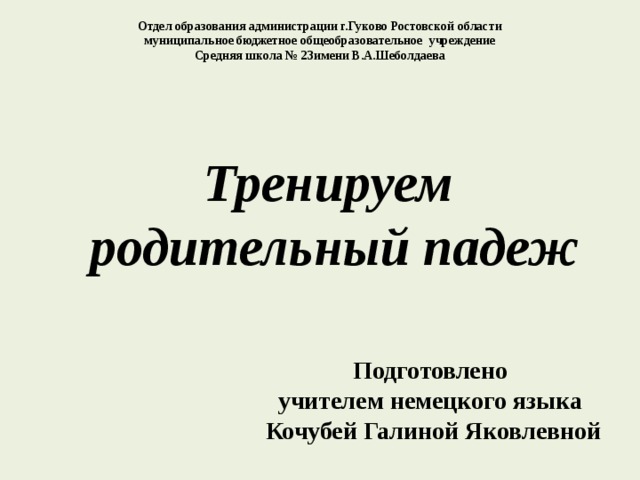 Отдел образования администрации г.Гуково Ростовской области муниципальное бюджетное общеобразовательное учреждение Средняя школа № 23имени В.А.Шеболдаева Тренируем  родительный падеж Подготовлено учителем немецкого языка Кочубей Галиной Яковлевной 