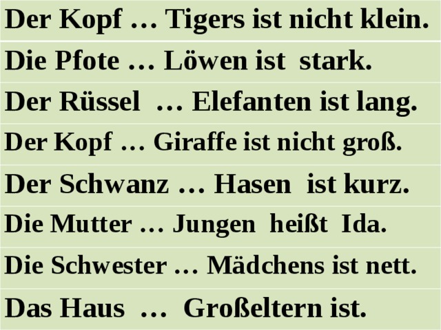 Der Kopf … Tigers ist nicht klein. Die Pfote … Löwen ist stark. Der Rüssel … Elefanten ist lang. Der Kopf … Giraffe ist nicht groß. Der Schwanz … Hasen ist kurz. Die Mutter … Jungen heißt Ida. Die Schwester … Mädchens ist nett. Das Haus … Großeltern ist. 