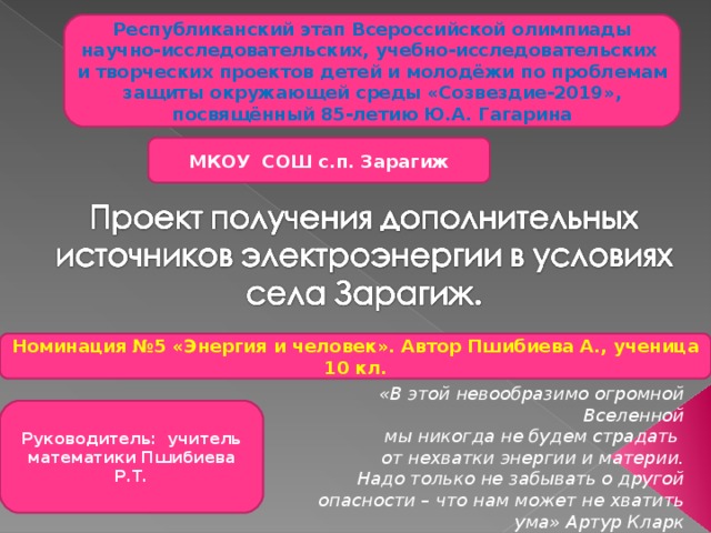 Республиканский этап Всероссийской олимпиады научно-исследовательских, учебно-исследовательских и творческих проектов детей и молодёжи по проблемам защиты окружающей среды «Созвездие-2019», посвящённый 85-летию Ю.А. Гагарина МКОУ СОШ с.п. Зарагиж Номинация №5 «Энергия и человек». Автор Пшибиева А., ученица 10 кл. «В этой невообразимо огромной Вселенной мы никогда не будем страдать от нехватки энергии и материи. Надо только не забывать о другой опасности – что нам может не хватить ума» Артур Кларк Руководитель: учитель математики Пшибиева Р.Т. 