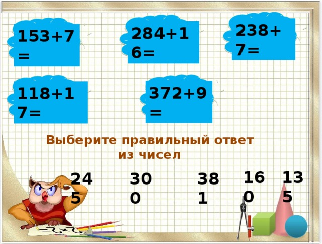 238+7= 284+16= 153+7= 372+9= 118+17= Выберите правильный ответ из чисел 160 135 245 300 381 