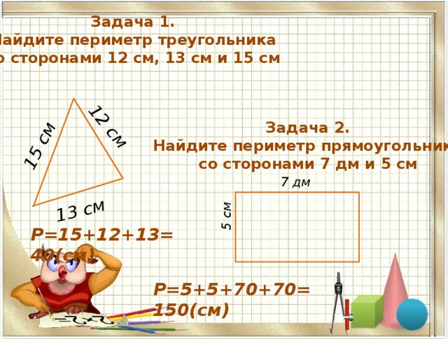 15 см 12 см 13 см 5 см Задача 1. Найдите периметр треугольника со сторонами 12 см, 13 см и 15 см Задача 2. Найдите периметр прямоугольника со сторонами 7 дм и 5 см 7 дм P=15+12+13=40(см) P=5+5+70+70=150(см) 