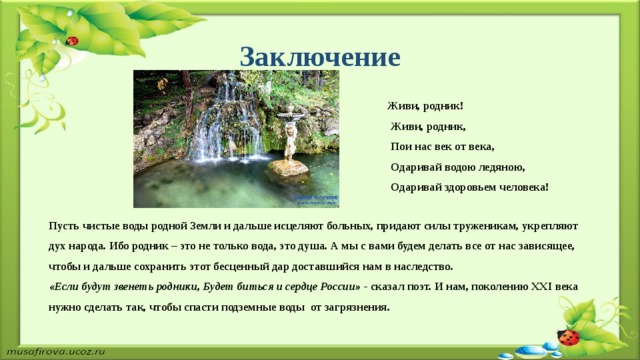 Заключение  Живи, родник!  Живи, родник,  Пои нас век от века,  Одаривай водою ледяною,   Одаривай здоровьем человека!   Пусть чистые воды родной Земли и дальше исцеляют больных, придают силы труженикам, укрепляют дух народа. Ибо родник – это не только вода, это душа. А мы с вами будем делать все от нас зависящее, чтобы и дальше сохранить этот бесценный дар доставшийся нам в наследство.   «Если будут звенеть родники, Будет биться и сердце России» -  сказал поэт. И нам, поколению XXI века нужно сделать так, чтобы спасти подземные воды от загрязнения. 