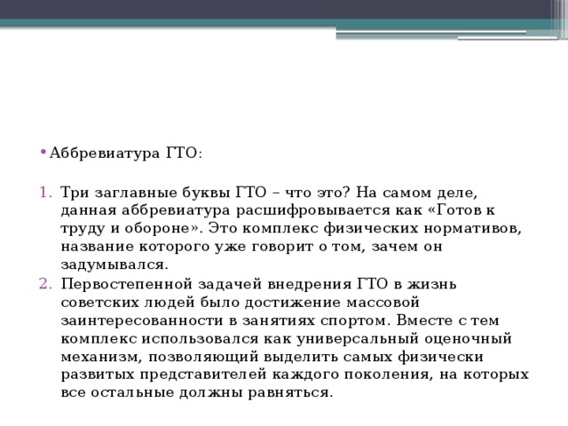 Аббревиатура ГТО: Три заглавные буквы ГТО – что это? На самом деле, данная аббревиатура расшифровывается как «Готов к труду и обороне». Это комплекс физических нормативов, название которого уже говорит о том, зачем он задумывался. Первостепенной задачей внедрения ГТО в жизнь советских людей было достижение массовой заинтересованности в занятиях спортом. Вместе с тем комплекс использовался как универсальный оценочный механизм, позволяющий выделить самых физически развитых представителей каждого поколения, на которых все остальные должны равняться. 