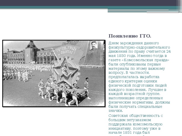 Появление ГТО. Днем зарождения данного физкультурно-оздоровительного движения по праву считается 24 мая 1930 года. Именно тогда в газете «Комсомольская правда» были опубликованы первые материалы по этому важному вопросу. В частности, предполагалась выработка единого критерия оценки физической подготовки людей каждого поколения. Лучшие в каждой возрастной группе, выполнившие определенные физические нормативы, должны были получать специальные значки. Советская общественность с большим энтузиазмом поддержала комсомольскую инициативу, поэтому уже в начале 1931 года был разработан первый комплекс ГТО. 