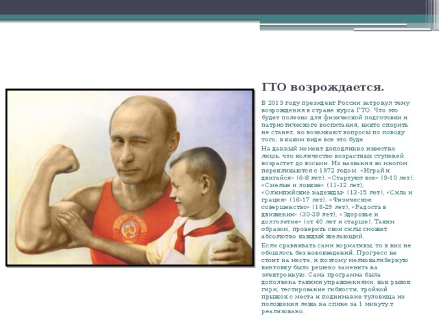 ГТО возрождается. В 2013 году президент России затронул тему возрождения в стране курса ГТО. Что это будет полезно для физической подготовки и патриотического воспитания, никто спорить не станет, но возникают вопросы по поводу того, в каком виде все это буде На данный момент доподлинно известно лишь, что количество возрастных ступеней возрастет до восьми. Их названия во многом перекликаются с 1972 годом: «Играй и двигайся» (6-8 лет), «Стартуют все» (9-10 лет), «Смелые и ловкие» (11-12 лет), «Олимпийские надежды» (13-15 лет), «Сила и грация» (16-17 лет), «Физическое совершенство» (18-29 лет), «Радость в движении» (30-39 лет), «Здоровье и долголетие» (от 40 лет и старше). Таким образом, проверить свои силы сможет абсолютно каждый желающий. Если сравнивать сами нормативы, то в них не обошлось без нововведений. Прогресс не стоит на месте, и поэтому мелкокалиберную винтовку было решено заменить на электронную. Сама программа была дополнена такими упражнениями, как рывок гири, тестирование гибкости, тройной прыжок с места и поднимание туловища из положения лежа на спине за 1 минуту.т реализовано. 