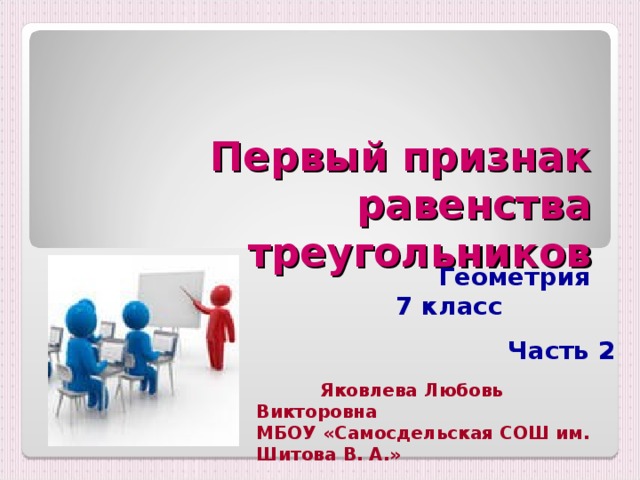 Первый признак равенства треугольников Геометрия  7 класс  Часть 2    Яковлева Любовь Викторовна МБОУ «Самосдельская СОШ им. Шитова В. А.» 