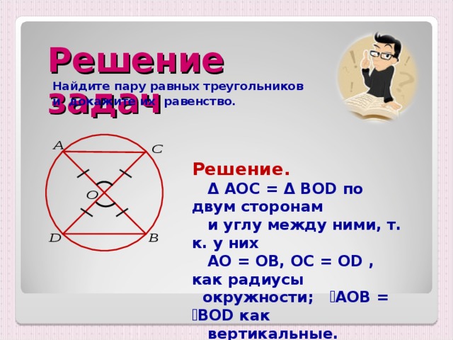 Решение задач  Найдите пару равных треугольников  и докажите их равенство.  Решение.  Δ  AOC = Δ BOD по двум сторонам  и углу между ними, т. к. у них  AO = OB, OC = OD , как радиусы  окружности;  ے AOB = ے BOD как  вертикальные. 