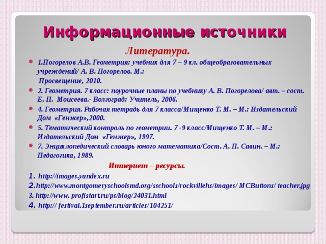  Информационные источники   Литература. 1.Погорелов А.В. Геометрия: учебник для 7 – 9 кл. общеобразовательных учреждений/ А. В. Погорелов. М.:  Просвещение, 2010. 2. Геометрия. 7 класс: поурочные планы по учебнику А. В. Погорелова/ авт. – сост. Е. П. Моисеева.- Волгоград: Учитель, 2006. 4. Геометрия. Рабочая тетрадь для 7 класса/Мищенко Т. М. – М.: Издательский Дом «Генжер»,2000. 5. Тематический контроль по геометрии. 7 -9 класс/Мищенко Т. М. – М.: Издательский Дом «Генжер», 1997. 7. Энциклопедический словарь юного математика/Сост. А. П. Савин. – М.:  Педагогика, 1989.   Интернет – ресурсы. 1. http://images.yandex.ru 2. http://www.montgomeryschoolsmd.org/sschools/rockvillehs/images/ MCButtons/ teacher.jpg 3 . http://www.  profistart.ru/ps/blog/24031.html 4.  http:// festival.1september.ru/articles/104251/  