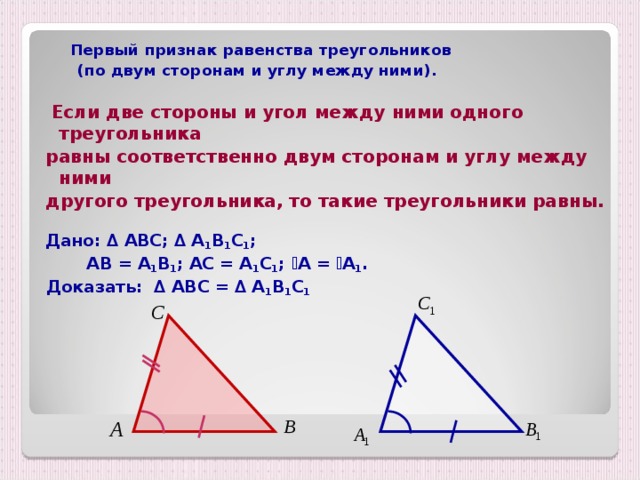  Первый признак равенства треугольников  (по двум сторонам и углу между ними).   Если две стороны и угол между ними одного треугольника равны соответственно двум сторонам и углу между ними другого треугольника, то такие треугольники равны.  Дано: ∆ АВС; ∆ А 1 В 1 С 1 ;  АВ = А 1 В 1 ; АС = А 1 С 1 ;  ے А = ے А 1 .  Доказать: ∆ АВС = ∆ А 1 В 1 С 1 