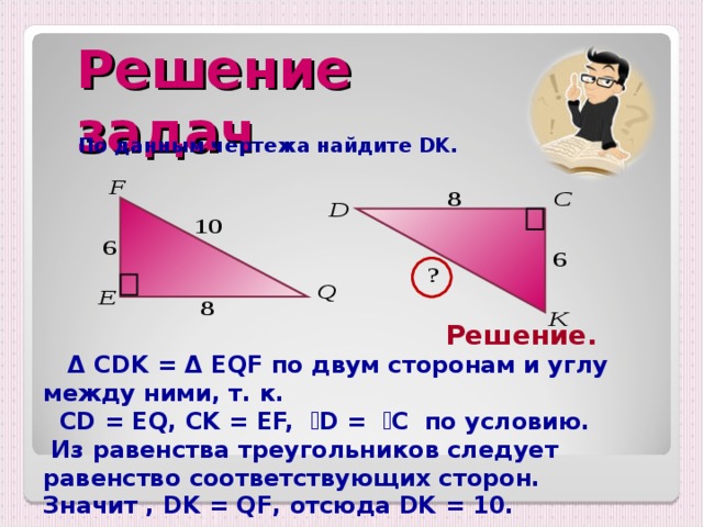 Решение задач По данным чертежа найдите DK.  Решение.  Δ  CDK = Δ EQF по двум сторонам и углу между ними, т. к.  CD = EQ, CK = EF,  ے D =  ے C по условию.  Из равенства треугольников следует равенство соответствующих сторон. Значит , DK = QF , отсюда DK = 10.  