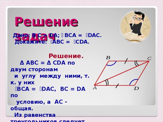 Решение задач Дано: B С = DA;  ے  BC А = ے DAC .  Докажите: ے А BC = ے CDA .  Решение.    Δ  ABC = Δ CDA по двум сторонам  и углу между ними, т. к. у них   ے BCA =  ے DAC, BC = DA по  условию , а   AC – общая.  Из равенства треугольников следует равенство соответствующих углов.   Значит, ے ABC  = ے CDA.  