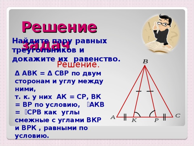 Решение задач Найдите пару равных треугольников и докажите их равенство.  Решение. Δ АВК = Δ  СВР  по двум сторонам и углу между ними, т. к. у них АК = СР , ВК = ВР по условию , ے АКВ = ے СРВ  как углы смежные с углами ВКР и ВРК , равными по условию. 