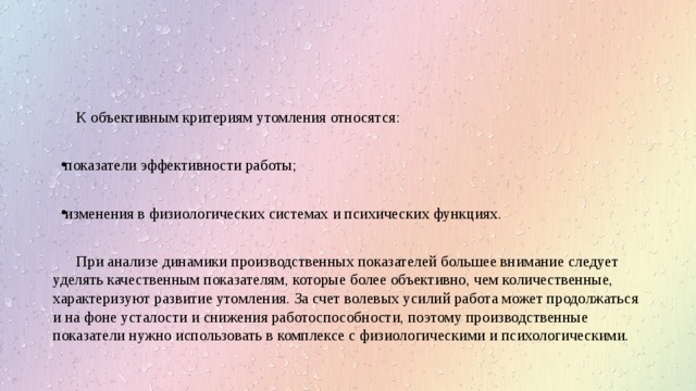 К объективным критериям утомления относятся: показатели эффективности работы; изменения в физиологических системах и психических функциях. При анализе динамики производственных показателей большее внимание следует уделять качественным показателям, которые более объективно, чем количественные, характеризуют развитие утомления. За счет волевых усилий работа может продолжаться и на фоне усталости и снижения работоспособности, поэтому производственные показатели нужно использовать в комплексе с физиологическими и психологическими. 