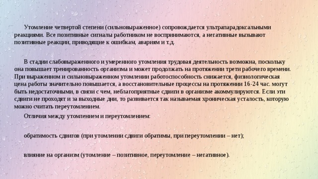 Утомление четвертой степени (сильновыраженное) сопровождается ультрапарадоксальными реакциями. Все позитивные сигналы работником не воспринимаются, а негативные вызывают позитивные реакции, приводящие к ошибкам, авариям и т.д. В стадии слабовыраженного и умеренного утомления трудовая деятельность возможна, поскольку она повышает тренированность организма и может продолжать на протяжении трети рабочего времени. При выраженном и сильновыраженном утомлении работоспособность снижается, физиологическая цена работы значительно повышается, а восстановительные процессы на протяжении 16-24 час. могут быть недостаточными, в связи с чем, неблагоприятные сдвиги в организме акоммулируются. Если эти сдвиги не проходят и за выходные дни, то развивается так называемая хроническая усталость, которую можно считать переутомлением. Отличия между утомлением и переутомлением: обратимость сдвигов (при утомлении сдвиги обратимы, при переутомлении – нет); влияние на организм (утомление – позитивное, переутомление – негативное). 