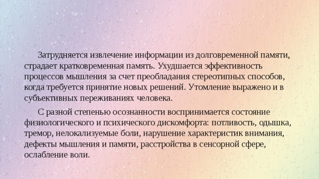 Затрудняется извлечение информации из долговременной памяти, страдает кратковременная память. Ухудшается эффективность процессов мышления за счет преобладания стереотипных способов, когда требуется принятие новых решений. Утомление выражено и в субъективных переживаниях человека. С разной степенью осознанности воспринимается состояние физиологического и психического дискомфорта: потливость, одышка, тремор, нелокализуемые боли, нарушение характеристик внимания, дефекты мышления и памяти, расстройства в сенсорной сфере, ослабление воли. 