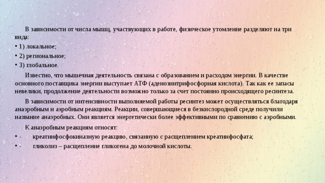 В зависимости от числа мышц, участвующих в работе, физическое утомление разделяют на три вида: 1) локальное; 2) региональное; 3) глобальное. Известно, что мышечная деятельность связана с образованием и расходом энергии. В качестве основного поставщика энергии выступает АТФ (аденозинтрифосфорная кислота). Так как ее запасы невелики, продолжение деятельности возможно только за счет постоянно происходящего ресинтеза. В зависимости от интенсивности выполняемой работы ресинтез может осуществляться благодаря анаэробным и аэробным реакциям. Реакции, совершающиеся в безкислородной среде получили название анаэробных. Они является энергетически более эффективными по сравнению с аэробными. К анаэробным реакциям относят: - креатинфосфокиназную реакцию, связанную с расщеплением креатинфосфата; - гликолиз – расщепление гликогена до молочной кислоты. 