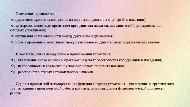 Утомление проявляется: в сдваивании дыхательных циклов на один цикл движения (при гребле, плавании); в притормаживании или временном прекращении дыхательных движений (при выполнении силовых упражнений) в нарушении согласованности между дыханием и движением; в более выраженных колебаниях продолжительности двигательных и дыхательных циклов. Показатели, сигнализирующие о приближении утомления: 1) увеличение числа ошибок и брака как результат расстройства координации в поведении; 2) неспособность к созданию и усвоению новых, полезных навыков; 3) расстройство старых автоматических навыков. Одно из проявлений дискоординации функции в период утомления – увеличение энергетических трат на единицу произведенной работы как следствие повышения физиологической стоимости работы. 