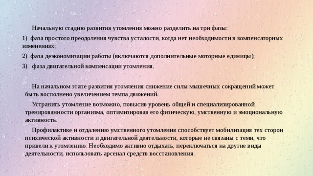 Начальную стадию развития утомления можно разделить на три фазы: 1) фаза простого преодоления чувства усталости, когда нет необходимости в компенсаторных изменениях; 2) фаза деэкономизации работы (включаются дополнительные моторные единицы); 3) фаза двигательной компенсации утомления. На начальном этапе развития утомления снижение силы мышечных сокращений может быть восполнено увеличением темпа движений. Устранить утомление возможно, повысив уровень общей и специализированной тренированности организма, оптимизировав его физическую, умственную и эмоциональную активность. Профилактике и отдалению умственного утомления способствует мобилизация тех сторон психической активности и двигательной деятельности, которые не связаны с теми, что привели к утомлению. Необходимо активно отдыхать, переключаться на другие виды деятельности, использовать арсенал средств восстановления. 