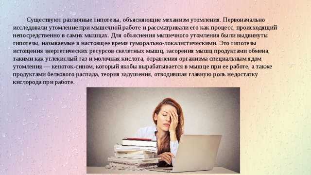 Существуют различные гипотезы, объясняющие механизм утомления. Первоначально исследовали утомление при мышечной работе и рассматривали его как процесс, происходящий непосредственно в самих мышцах. Для объяснения мышечного утомления были выдвинуты гипотезы, называемые в настоящее время гуморалъно-локалистическими. Это гипотезы истощения энергетических ресурсов скелетных мышц, засорения мышц продуктами обмена, такими как углекислый газ и молочная кислота, отравления организма специальным ядом утомления — кеноток-сином, который якобы вырабатывается в мышце при ее работе, а также продуктами белкового распада, теория задушения, отводившая главную роль недостатку кислорода при работе. 