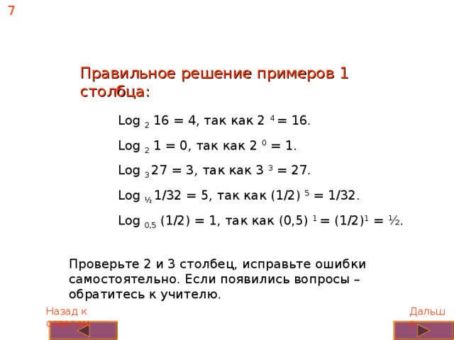 7 Правильное решение примеров 1 столбца: Log 2 16 = 4, так как 2 4 = 16. Log 2 1 = 0, так как 2 0 = 1. Log 3 27 = 3, так как 3 3 = 27. Log ½ 1/32 = 5, так как (1/2) 5 = 1/32. Log 0,5 (1/2) = 1, так как (0,5) 1 = (1/2) 1 = ½. Проверьте 2 и 3 столбец, исправьте ошибки самостоятельно. Если появились вопросы – обратитесь к учителю. Дальше Назад к ответам 