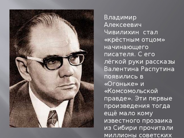 Владимир Алексеевич Чивилихин стал «крёстным отцом» начинающего писателя. С его лёгкой руки рассказы Валентина Распутина появились в «Огоньке» и «Комсомольской правде». Эти первые произведения тогда ещё мало кому известного прозаика из Сибири прочитали миллионы советских читателей. 