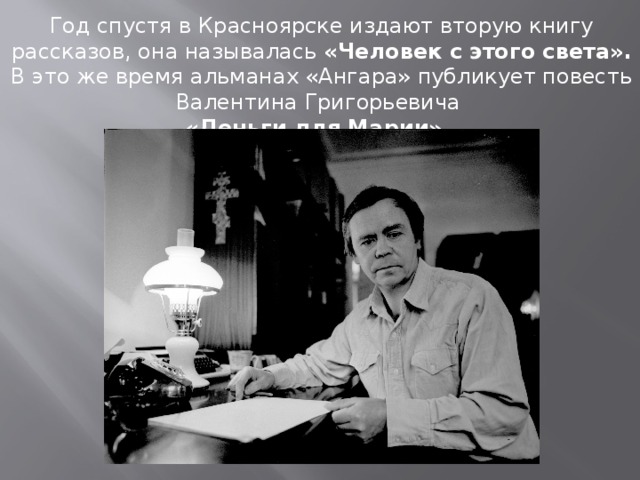 . Год спустя в Красноярске издают вторую книгу рассказов, она называлась «Человек с этого света». В это же время альманах «Ангара» публикует повесть Валентина Григорьевича «Деньги для Марии». 