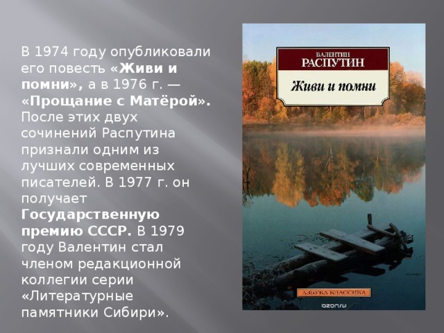 В 1974 году опубликовали его повесть «Живи и помни», а в 1976 г. — «Прощание с Матёрой». После этих двух сочинений Распутина признали одним из лучших современных писателей. В 1977 г. он получает Государственную премию СССР. В 1979 году Валентин стал членом редакционной коллегии серии «Литературные памятники Сибири». 