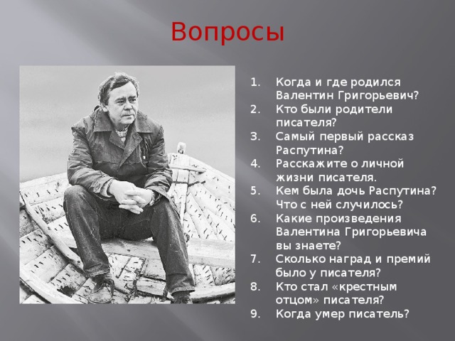 Вопросы Когда и где родился Валентин Григорьевич? Кто были родители писателя? Самый первый рассказ Распутина? Расскажите о личной жизни писателя. Кем была дочь Распутина? Что с ней случилось? Какие произведения Валентина Григорьевича вы знаете? Сколько наград и премий было у писателя? Кто стал «крестным отцом» писателя? Когда умер писатель? 