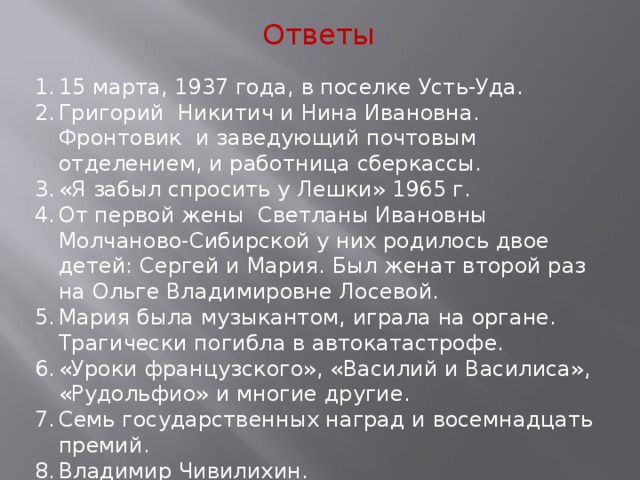 Ответы 15 марта, 1937 года, в поселке Усть-Уда. Григорий Никитич и Нина Ивановна. Фронтовик и заведующий почтовым отделением, и работница сберкассы. «Я забыл спросить у Лешки» 1965 г. От первой жены Светланы Ивановны Молчаново-Сибирской у них родилось двое детей: Сергей и Мария. Был женат второй раз на Ольге Владимировне Лосевой. Мария была музыкантом, играла на органе. Трагически погибла в автокатастрофе. «Уроки французского», «Василий и Василиса», «Рудольфио» и многие другие. Семь государственных наград и восемнадцать премий. Владимир Чивилихин. 14 марта 2015 года. За 4 часа до Дня Рождения. 