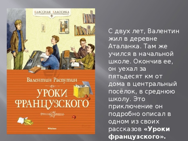 С двух лет, Валентин жил в деревне Аталанка. Там же учился в начальной школе. Окончив ее, он уехал за пятьдесят км от дома в центральный посёлок, в среднюю школу. Это приключение он подробно описал в одном из своих рассказов «Уроки французского». 