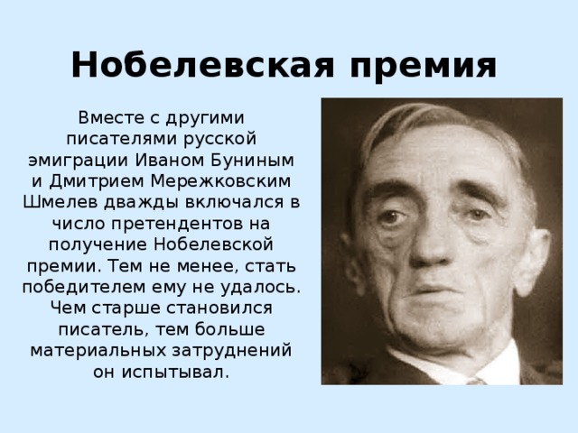 Нобелевская премия Вместе с другими писателями русской эмиграции Иваном Буниным и Дмитрием Мережковским Шмелев дважды включался в число претендентов на получение Нобелевской премии. Тем не менее, стать победителем ему не удалось. Чем старше становился писатель, тем больше материальных затруднений он испытывал. 