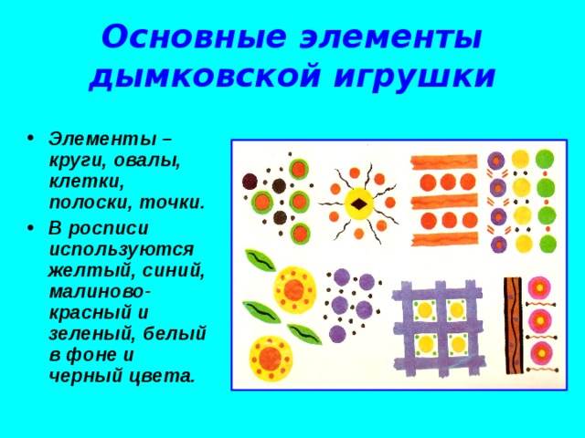 Основные элементы дымковской игрушки Элементы – круги, овалы, клетки, полоски, точки. В росписи используются желтый, синий, малиново-красный и зеленый, белый в фоне и черный цвета. 