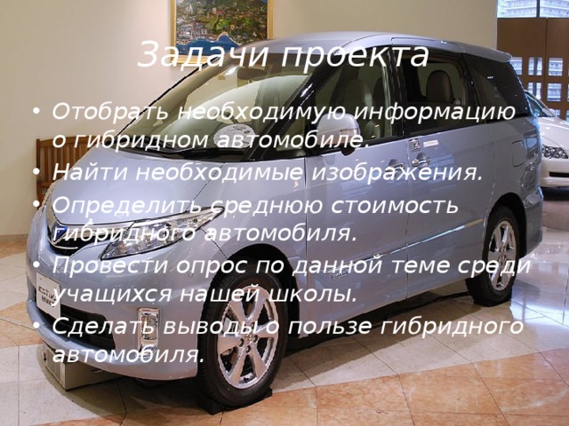 Задачи проекта Отобрать необходимую информацию о гибридном автомобиле. Найти необходимые изображения. Определить среднюю стоимость гибридного автомобиля. Провести опрос по данной теме среди учащихся нашей школы. Сделать выводы о пользе гибридного автомобиля. 