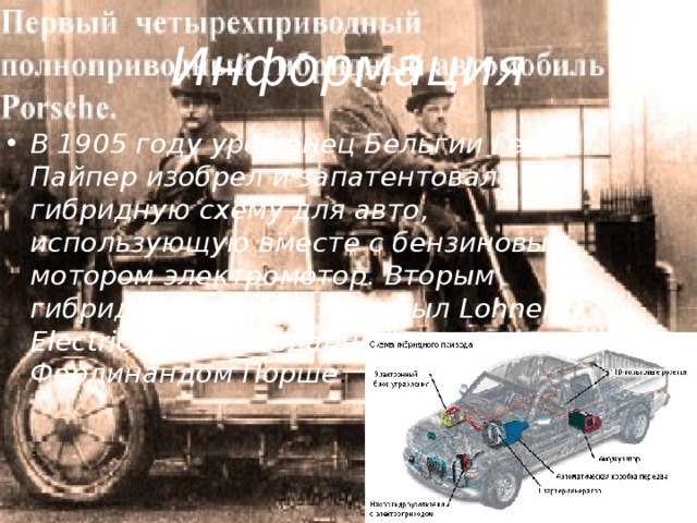 Информация В 1905 году уроженец Бельгии Генри Пайпер изобрел и запатентовал гибридную схему для авто, использующую вместе с бензиновым мотором электромотор. Вторым гибридным устройством был Lohner Electric Chaise созданный немцем Фердинандом Порше .  . 