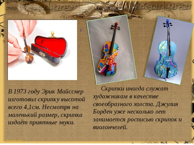 :  Скрипки иногда служат художникам в качестве своеобразного холста. Джулия Борден уже несколько лет занимается росписью скрипок и виолончелей. В 1973 году Эрик Майсснер изготовил скрипку высотой всего 4,1см. Несмотря на маленький размер, скрипка издаёт приятные звуки. 