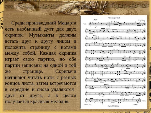    Среди произведений Моцарта есть необычный дуэт для двух скрипок. Музыканты должны встать друг к другу лицом и положить страницу с нотами между собой. Каждая скрипка играет свою партию, но обе партии записаны на одной и той же странице. Скрипачи начинают читать ноты с разных концов листа, затем встречаются в середине и снова удаляются друг от друга, а в целом получается красивая мелодия. : 