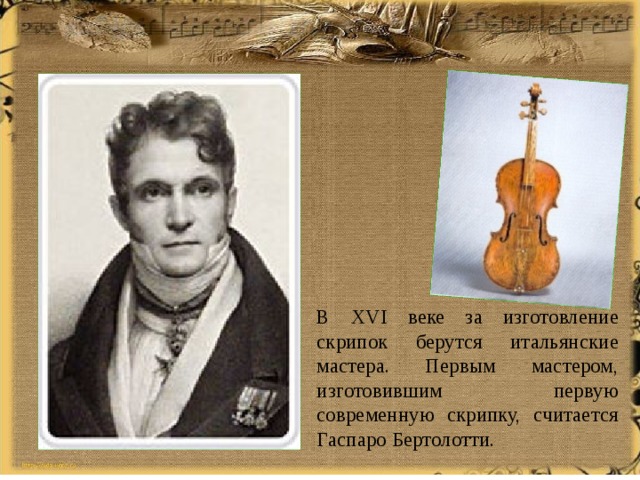 В XVI веке за изготовление скрипок берутся итальянские мастера. Первым мастером, изготовившим первую современную скрипку, считается Гаспаро Бертолотти. 