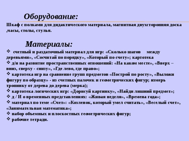  Оборудование:    Шкаф с полками для дидактического материала, магнитная двухсторонняя доска ,часы , столы, стулья.   Материалы:  счетный и раздаточный материал для игр: «Сколько шагов между деревьями», «Сосчитай по порядку», «Который по счету»; картотека  д/и на развитие пространственных отношений: «На каком месте», «Вверх – вниз, сверху - снизу», «Где лево, где право»;  картотека игр на сравнение групп предметов «Построй по росту», «Выложи фигуру по образцу» - из счетных палочек и геометрических фигур; измерь тропинку от дерева до дерева (мерка);  картотека логических игр: «Дорисуй картинку», «Найди лишний предмет»;  д / И о временных представлениях: «Живая неделя», «Времена года»;  материал по теме «Счет»: «Козленок, который умел считать», «Веселый счет», «Занимательная математика»;  набор объемных и плоскостных геометрических фигур;  рабочие тетради.  