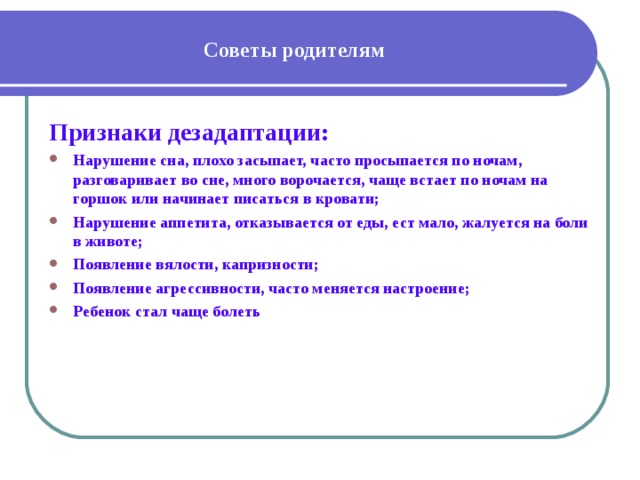 Советы родителям Признаки дезадаптации: Нарушение сна, плохо засыпает, часто просыпается по ночам, разговаривает во сне, много ворочается, чаще встает по ночам на горшок или начинает писаться в кровати; Нарушение аппетита, отказывается от еды, ест мало, жалуется на боли в животе; Появление вялости, капризности; Появление агрессивности, часто меняется настроение; Ребенок стал чаще болеть 