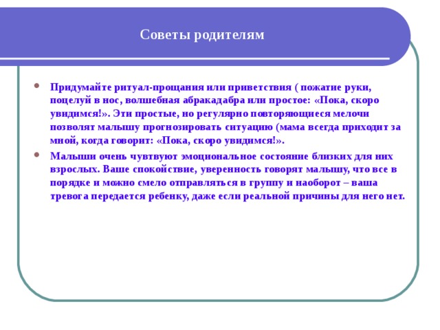 Советы родителям Придумайте ритуал-прощания или приветствия ( пожатие руки, поцелуй в нос, волшебная абракадабра или простое: «Пока, скоро увидимся!». Эти простые, но регулярно повторяющиеся мелочи позволят малышу прогнозировать ситуацию (мама всегда приходит за мной, когда говорит: «Пока, скоро увидимся!». Малыши очень чувтвуют эмоциональное состояние близких для них взрослых. Ваше спокойствие, уверенность говорят малышу, что все в порядке и можно смело отправляться в группу и наоборот – ваша тревога передается ребенку, даже если реальной причины для него нет. 