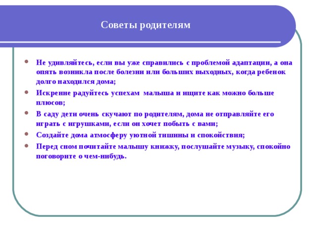 Советы родителям Не удивляйтесь, если вы уже справились с проблемой адаптации, а она опять возникла после болезни или больших выходных, когда ребенок долго находился дома; Искренне радуйтесь успехам малыша и ищите как можно больше плюсов; В саду дети очень скучают по родителям, дома не отправляйте его играть с игрушками, если он хочет побыть с вами; Создайте дома атмосферу уютной тишины и спокойствия; Перед сном почитайте малышу книжку, послушайте музыку, спокойно поговорите о чем-нибудь. 