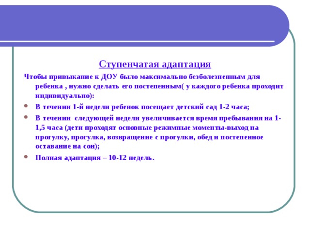  Ступенчатая адаптация Чтобы привыкание к ДОУ было максимально безболезненным для ребенка , нужно сделать его постепенным( у каждого ребенка проходит индивидуально): В течении 1-й недели ребенок посещает детский сад 1-2 часа; В течении следующей недели увеличивается время пребывания на 1-1,5 часа (дети проходят основные режимные моменты-выход на прогулку, прогулка, возвращение с прогулки, обед и постепенное оставание на сон); Полная адаптация – 10-12 недель.  