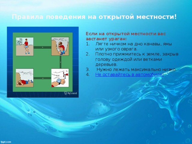 Правила поведения на открытой местности! Если на открытой местности вас застанет ураган: Лягте ничком на дно канавы, ямы или узкого оврага. Плотно прижмитесь к земле, закрыв голову одеждой или ветками деревьев.  Нужно лежать максимально низко.  Не оставайтесь в автомобиле! 