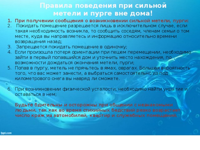 Правила поведения при сильной метели и пурге вне дома! При получении сообщения о возникновении сильной метели, пурги:  Покидать помещение разрешается лишь в исключительном случае, если такая необходимость возникла, то сообщить соседям, членам семьи о том месте, куда вы направляетесь и информацию относительно времени возвращения назад;  Запрещается покидать помещение в одиночку; Если произошла потеря ориентации при пешем перемещении, необходимо зайти в первый попавшийся дом и уточнить место нахождения, по возможности дождаться окончания метели, пурги; Попав в пургу, метель не прячьтесь в ямах, оврагах. Большая вероятность того, что вас может занести, а выбраться самостоятельно из-под километрового снега вы навряд ли сможете. При возникновении физической усталости, необходимо найти укрытие и оставаться в нем;   Будьте бдительны и осторожны при общении с незнакомыми людьми, так как во время стихийных бедствий резко возрастает число краж из автомобилей, квартир и служебных помещений.    