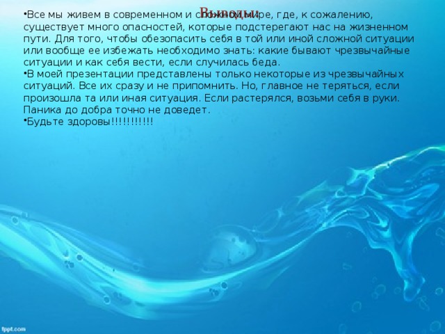 Выводы: Все мы живем в современном и сложном мире, где, к сожалению, существует много опасностей, которые подстерегают нас на жизненном пути. Для того, чтобы обезопасить себя в той или иной сложной ситуации или вообще ее избежать необходимо знать: какие бывают чрезвычайные ситуации и как себя вести, если случилась беда.  В моей презентации представлены только некоторые из чрезвычайных ситуаций. Все их сразу и не припомнить. Но, главное не теряться, если произошла та или иная ситуация. Если растерялся, возьми себя в руки. Паника до добра точно не доведет. Будьте здоровы!!!!!!!!!!!  
