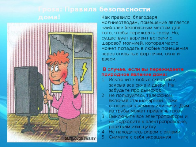 Гроза: Правила безопасности дома! Как правило, благодаря молниеотводам, помещение является наиболее безопасным местом для того, чтобы переждать грозу. Но, существует вариант встречи с шаровой молнией, которая часто может попадать в любые помещения через открытые форточки, окна и двери.  В случае, если вы пережидаете природное явление дома: Исключите любые сквозняки, закрыв все окна и двери. Не забудьте про дымоход. Не пользуйтесь телефоном, включая стационарный. Тоже относится к камину или печи. Дым из трубы может привлечь грозу. Выключите все электроприборы и не подходите к электропроводке, розеткам или щитку Не находитесь рядом с окнами Снимите с себя украшения  