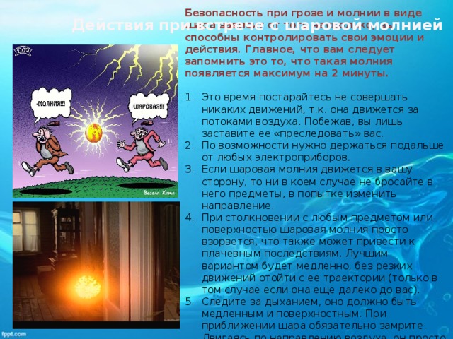 Безопасность при грозе и молнии в виде шара зависит от того насколько, вы способны контролировать свои эмоции и действия. Главное, что вам следует запомнить это то, что такая молния появляется максимум на 2 минуты.  Это время постарайтесь не совершать никаких движений, т.к. она движется за потоками воздуха. Побежав, вы лишь заставите ее «преследовать» вас. По возможности нужно держаться подальше от любых электроприборов. Если шаровая молния движется в вашу сторону, то ни в коем случае не бросайте в него предметы, в попытке изменить направление. При столкновении с любым предметом или поверхностью шаровая молния просто взорвется, что также может привести к плачевным последствиям. Лучшим вариантом будет медленно, без резких движений отойти с ее траектории (только в том случае если она еще далеко до вас). Следите за дыханием, оно должно быть медленным и поверхностным. При приближении шара обязательно замрите. Двигаясь по направлению воздуха, он просто отлетит в сторону мимо вас.   Действия при встрече с шаровой молнией 